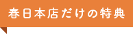 春日本店だけの特典」